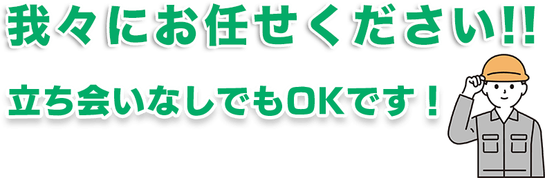我々にお任せください!立ち会いなしでもOKです!